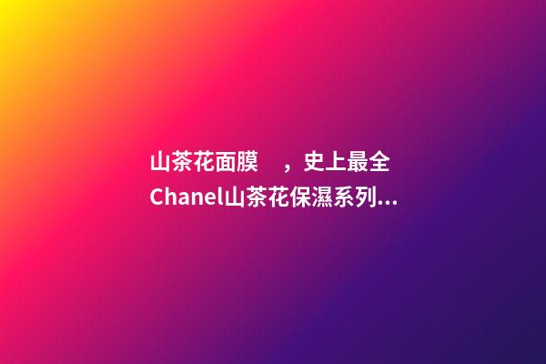 山茶花面膜，史上最全Chanel山茶花保濕系列合集實力測評